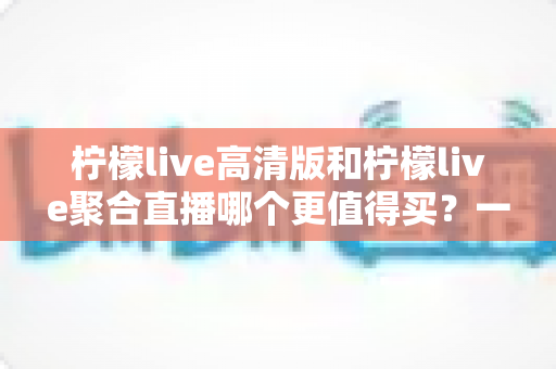 柠檬live高清版和柠檬live聚合直播哪个更值得买？一文看懂两大版本的真实差异与选购建议