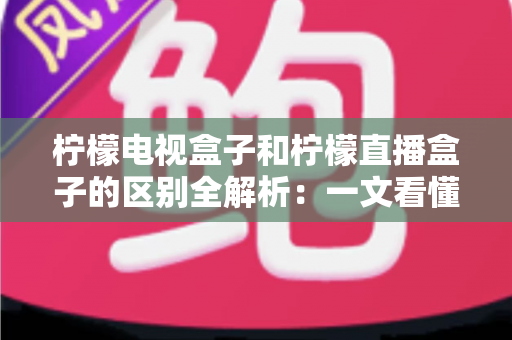 柠檬电视盒子和柠檬直播盒子的区别全解析：一文看懂选购要点，帮你避开踩坑
