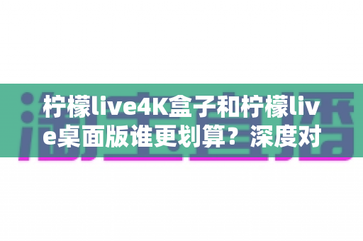 柠檬live4K盒子和柠檬live桌面版谁更划算？深度对比分析与选购指南