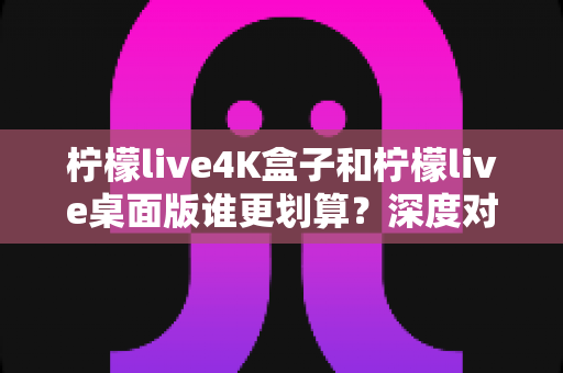 柠檬live4K盒子和柠檬live桌面版谁更划算？深度对比分析与选购指南