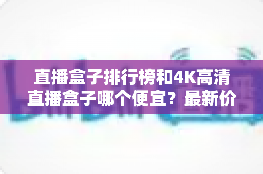 直播盒子排行榜和4K高清直播盒子哪个便宜？最新价格对比与实用选购指南