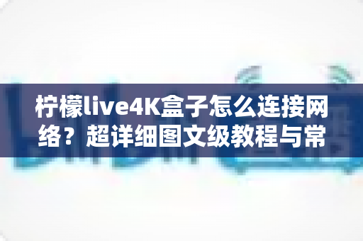 柠檬live4K盒子怎么连接网络？超详细图文级教程与常见问题全解析
