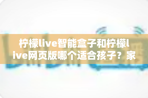 柠檬live智能盒子和柠檬live网页版哪个适合孩子？家长必读的选购与使用全攻略