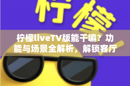 柠檬liveTV版能干嘛?功能与场景全解析,解锁客厅大屏新体验 柠檬liveTV版能干嘛?功能与场景全解析,解锁客厅大屏新体验