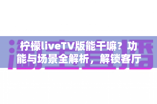 柠檬liveTV版能干嘛？功能与场景全解析，解锁客厅大屏新体验