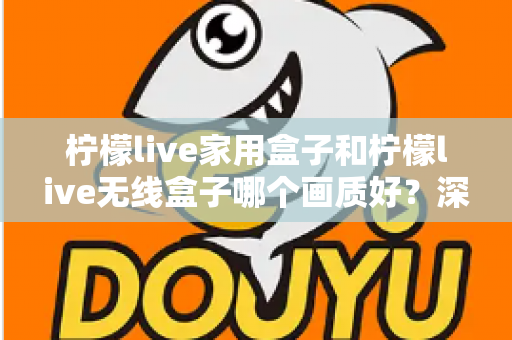 柠檬live家用盒子和柠檬live无线盒子哪个画质好？深度对比评测帮你选对不踩坑