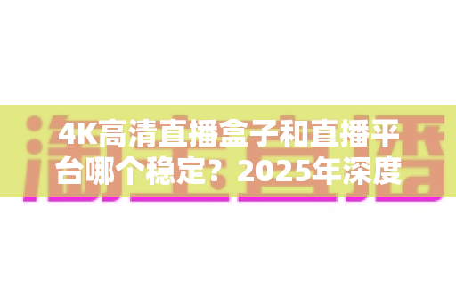 4K高清直播盒子和直播平台哪个稳定？2025年深度对比分析与选购避坑指南