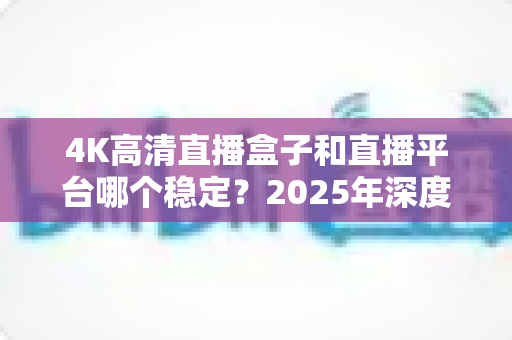 4K高清直播盒子和直播平台哪个稳定？2025年深度对比分析与选购避坑指南
