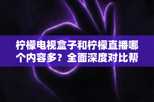 柠檬电视盒子和柠檬直播哪个内容多？全面深度对比帮你找到最适合自己的观影方案