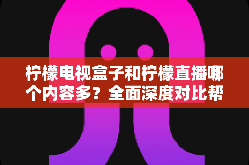 柠檬电视盒子和柠檬直播哪个内容多？全面深度对比帮你找到最适合自己的观影方案