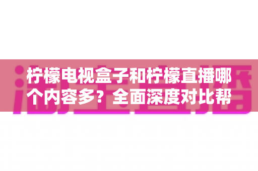 柠檬电视盒子和柠檬直播哪个内容多？全面深度对比帮你找到最适合自己的观影方案