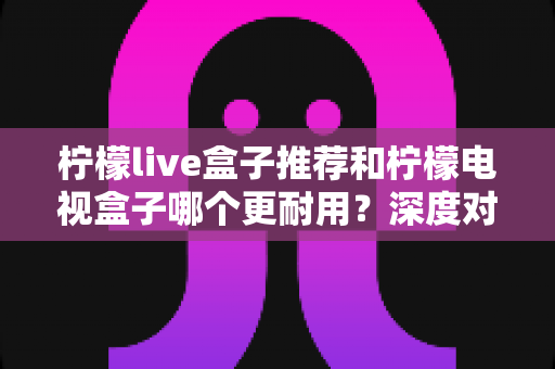 柠檬live盒子推荐和柠檬电视盒子哪个更耐用?深度对比解析助你选对家用电视盒子不踩坑 柠檬live盒子推荐和柠檬电视盒子哪个更耐用?深度对比解析助你选对家用电视盒子不踩坑