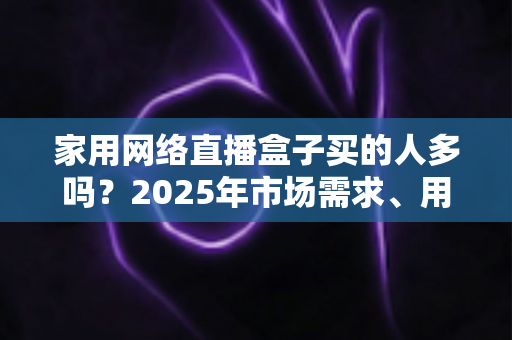 家用网络直播盒子买的人多吗?2025年市场需求、用户画像与选购避坑指南全解析 家用网络直播盒子买的人多吗?2025年市场需求、用户画像与选购避坑指南全解析
