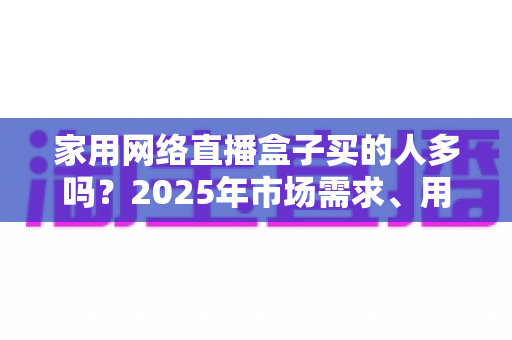 家用网络直播盒子买的人多吗?2025年市场需求、用户画像与选购避坑指南全解析 家用网络直播盒子买的人多吗?2025年市场需求、用户画像与选购避坑指南全解析