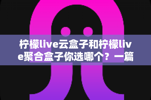 柠檬live云盒子和柠檬live聚合盒子你选哪个？一篇文章帮你彻底搞懂区别与选购指南