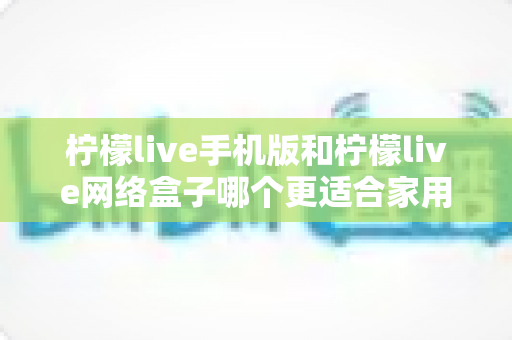 柠檬live手机版和柠檬live网络盒子哪个更适合家用?小屏灵活与大屏共享的家庭观影终极对比指南 柠檬live手机版和柠檬live网络盒子哪个更适合家用?小屏灵活与大屏共享的家庭观影终极对比指南