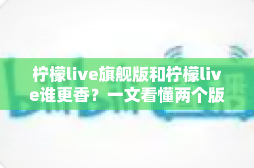 柠檬live旗舰版和柠檬live谁更香？一文看懂两个版本的真实差距与选购指南