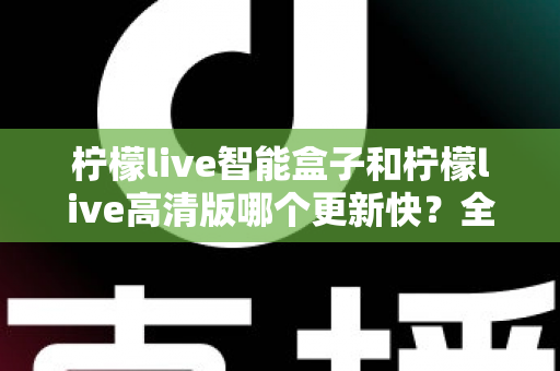 柠檬live智能盒子和柠檬live高清版哪个更新快？全面对比解析与选择指南