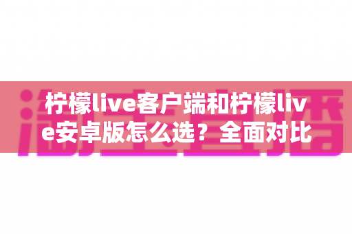 柠檬live客户端和柠檬live安卓版怎么选？全面对比解析助你找到最适合的版本