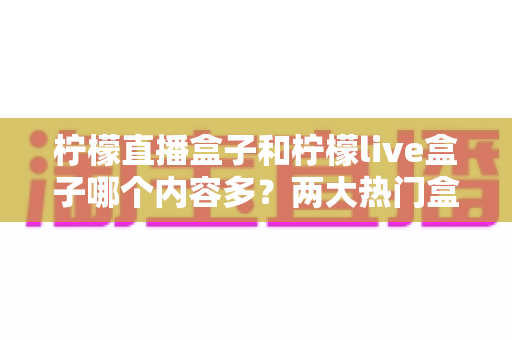 柠檬直播盒子和柠檬live盒子哪个内容多？两大热门盒子内容库深度对比与选购全攻略