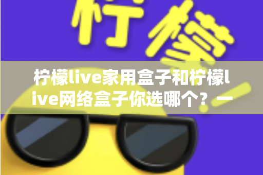柠檬live家用盒子和柠檬live网络盒子你选哪个？一篇文章帮你彻底解决选购难题