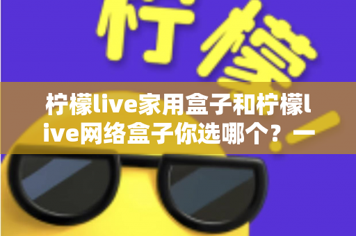 柠檬live家用盒子和柠檬live网络盒子你选哪个？一篇文章帮你彻底解决选购难题