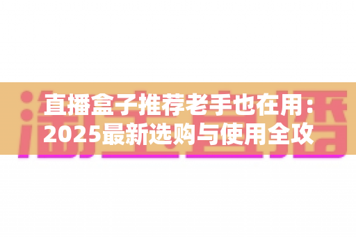 直播盒子推荐老手也在用：2025最新选购与使用全攻略，帮你避开90%的坑