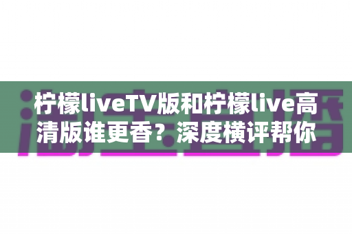 柠檬liveTV版和柠檬live高清版谁更香？深度横评帮你一次选对不踩坑