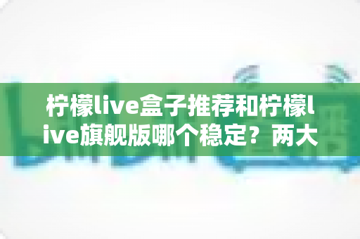 柠檬live盒子推荐和柠檬live旗舰版哪个稳定?两大版本深度对比与选购指南 柠檬live盒子推荐和柠檬live旗舰版哪个稳定?两大版本深度对比与选购指南