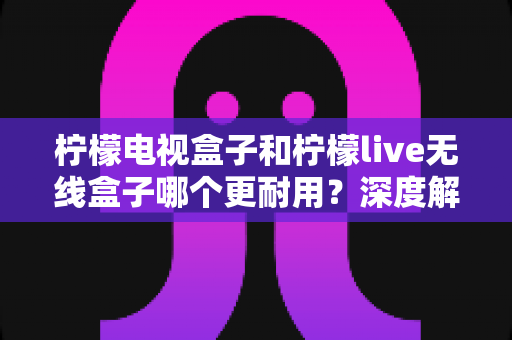 柠檬电视盒子和柠檬live无线盒子哪个更耐用？深度解析两大热门盒子的耐用性真相