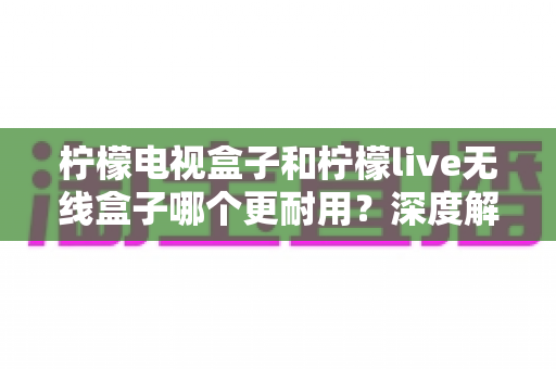 柠檬电视盒子和柠檬live无线盒子哪个更耐用？深度解析两大热门盒子的耐用性真相