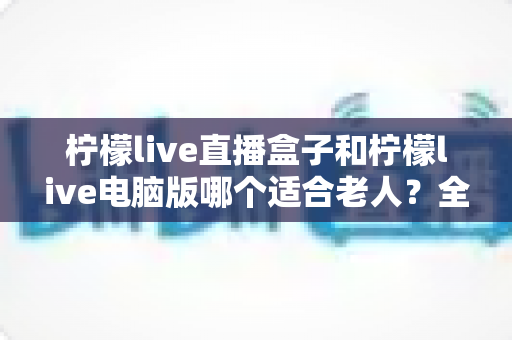 柠檬live直播盒子和柠檬live电脑版哪个适合老人?全方位对比帮您轻松做决定 柠檬live直播盒子和柠檬live电脑版哪个适合老人?全方位对比帮您轻松做决定