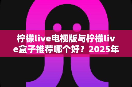 柠檬live电视版与柠檬live盒子推荐哪个好？2025年家庭观影选购全攻略深度测评