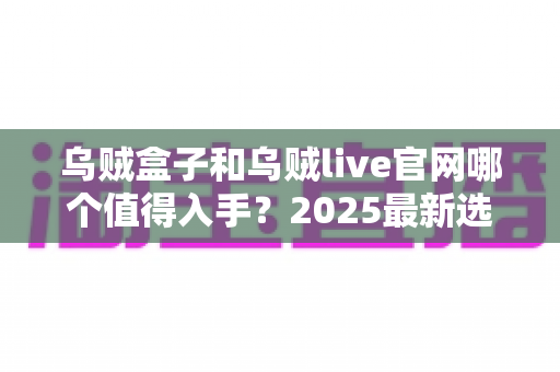 乌贼盒子和乌贼live官网哪个值得入手?2025最新选购避坑指南与深度对比分析 乌贼盒子和乌贼live官网哪个值得入手?2025最新选购避坑指南与深度对比分析