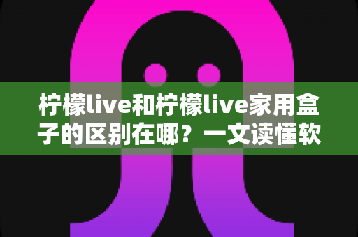 柠檬live和柠檬live家用盒子的区别在哪？一文读懂软件版与硬件版的核心差异与选购指南