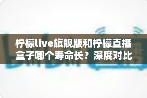 柠檬live旗舰版和柠檬直播盒子哪个寿命长？深度对比解析与实用选购建议