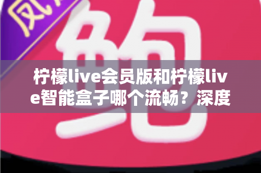 柠檬live会员版和柠檬live智能盒子哪个流畅?深度对比助你选出最顺滑的观影体验方案 柠檬live会员版和柠檬live智能盒子哪个流畅?深度对比助你选出最顺滑的观影体验方案
