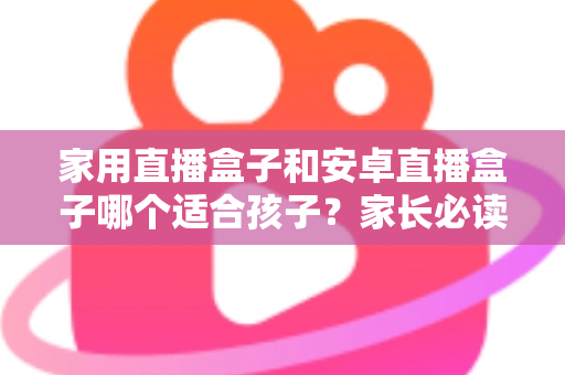 家用直播盒子和安卓直播盒子哪个适合孩子？家长必读的选购对比指南与实用建议