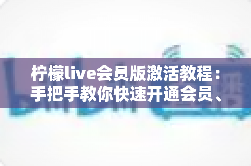 柠檬live会员版激活教程:手把手教你快速开通会员、解锁全部专属特权 柠檬live会员版激活教程:手把手教你快速开通会员、解锁全部专属特权