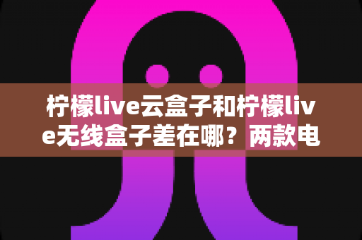 柠檬live云盒子和柠檬live无线盒子差在哪？两款电视盒子全方位对比与选购指南