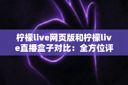 柠檬live网页版和柠檬live直播盒子对比：全方位评测指南，帮你选对最佳观看方式