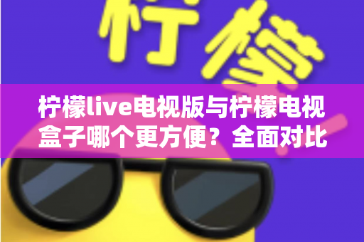 柠檬live电视版与柠檬电视盒子哪个更方便?全面对比评测帮你找到最适合的大屏观影方案 柠檬live电视版与柠檬电视盒子哪个更方便?全面对比评测帮你找到最适合的大屏观影方案