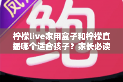 柠檬live家用盒子和柠檬直播哪个适合孩子？家长必读的全维度对比与选购指南