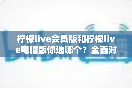 柠檬live会员版和柠檬live电脑版你选哪个？全面对比分析与选购指南助你做出最佳决定