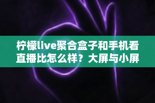 柠檬live聚合盒子和手机看直播比怎么样？大屏与小屏观看体验全面深度对比解析