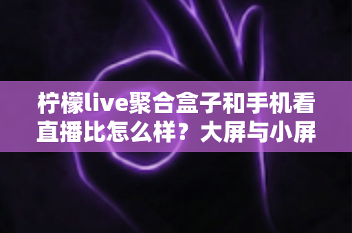 柠檬live聚合盒子和手机看直播比怎么样？大屏与小屏观看体验全面深度对比解析