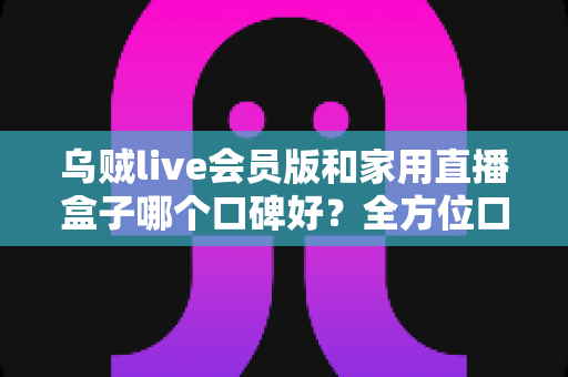 乌贼live会员版和家用直播盒子哪个口碑好？全方位口碑对比与家庭观影选购指南
