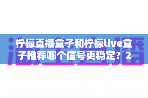 柠檬直播盒子和柠檬live盒子推荐哪个信号更稳定?2025年最全测评与选购指南 柠檬直播盒子和柠檬live盒子推荐哪个信号更稳定?2025年最全测评与选购指南