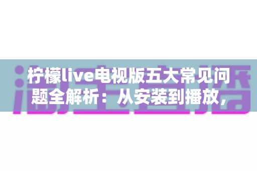 柠檬live电视版五大常见问题全解析:从安装到播放,手把手教你逐一击破使用难题 柠檬live电视版五大常见问题全解析:从安装到播放,手把手教你逐一击破使用难题