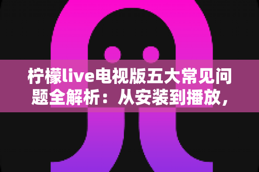 柠檬live电视版五大常见问题全解析:从安装到播放,手把手教你逐一击破使用难题 柠檬live电视版五大常见问题全解析:从安装到播放,手把手教你逐一击破使用难题